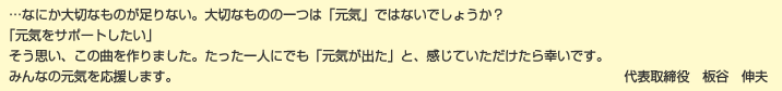 …なにか大切なものが足りない。大切なものの一つは「元気」ではないでしょうか？「元気をサポートしたい」そう思い、この曲を作りました。たった一人にでも「元気が出た」と、感じていただけたら幸いです。みんなの元気を応援します。―代表取締役 板谷伸夫